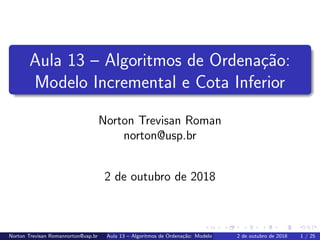 Aula 13 – Algoritmos de Ordena¸c˜ao:
Modelo Incremental e Cota Inferior
Norton Trevisan Roman
norton@usp.br
2 de outubro de 2018
Norton Trevisan Romannorton@usp.br Aula 13 – Algoritmos de Ordena¸c˜ao: Modelo Incremental e Cota Inferior2 de outubro de 2018 1 / 25
 