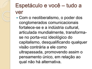Espetáculo e você – tudo a 
ver 
 Com o neoliberalismo, o poder dos 
conglomerados comunicacionais 
fortalece-se e a indústria cultural, 
articulada mundialmente, transforma-se 
no porta-voz ideológico do 
capitalismo, desqualificando qualquer 
visão contrária a ele como 
ultrapassada, promovendo assim o 
pensamento único, em relação ao 
qual não há alternativa. 
 