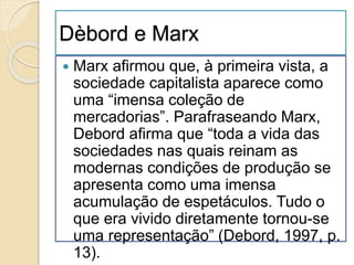 Dèbord e Marx 
 Marx afirmou que, à primeira vista, a 
sociedade capitalista aparece como 
uma “imensa coleção de 
mercadorias”. Parafraseando Marx, 
Debord afirma que “toda a vida das 
sociedades nas quais reinam as 
modernas condições de produção se 
apresenta como uma imensa 
acumulação de espetáculos. Tudo o 
que era vivido diretamente tornou-se 
uma representação” (Debord, 1997, p. 
13). 
 