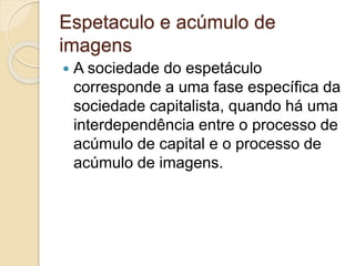 Espetaculo e acúmulo de 
imagens 
 A sociedade do espetáculo 
corresponde a uma fase específica da 
sociedade capitalista, quando há uma 
interdependência entre o processo de 
acúmulo de capital e o processo de 
acúmulo de imagens. 
 