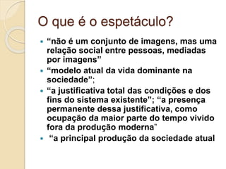 O que é o espetáculo? 
 “não é um conjunto de imagens, mas uma 
relação social entre pessoas, mediadas 
por imagens” 
 “modelo atual da vida dominante na 
sociedade”; 
 “a justificativa total das condições e dos 
fins do sistema existente”; “a presença 
permanente dessa justificativa, como 
ocupação da maior parte do tempo vivido 
fora da produção moderna” 
 “a principal produção da sociedade atual 
 