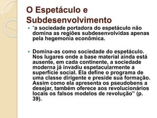 O Espetáculo e 
Subdesenvolvimento 
 “a sociedade portadora do espetáculo não 
domina as regiões subdesenvolvidas apenas 
pela hegemonia econômica. 
 Domina-as como sociedade do espetáculo. 
Nos lugares onde a base material ainda está 
ausente, em cada continente, a sociedade 
moderna já invadiu espetacularmente a 
superfície social. Ela define o programa de 
uma classe dirigente e preside sua formação. 
Assim como ela apresenta os pseudobens a 
desejar, também oferece aos revolucionários 
locais os falsos modelos de revolução” (p. 
39). 
 