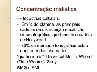 Concentração midiática 
 • Indústrias culturais: 
 Em ¾ do planeta, as principais 
cadeias de distribuição e exibição 
cinematográficas pertencem a cartéis 
de Hollywood. 
 80% do mercado fonográfico estão 
em poder das chamadas 
“quatro irmãs”: Universal Music, Warner 
(Time Warner), Sony 
BMG e EMI. 
 