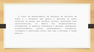 O Plano de Gerenciamento de Resíduos de Serviços de
Saúde é o documento que aponta e descreve as ações
relativas ao manejo dos resíduos sólidos, observando suas
características, no âmbito dos estabelecimentos,
contemplando os aspectos referentes à geração, segregação,
acondicionamento, coleta, armazenamento, transporte,
tratamento e destinação final, bem como a proteção à saúde
pública.
 