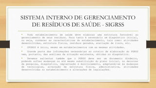 SISTEMA INTERNO DE GERENCIAMENTO
DE RESÍDUOS DE SAÚDE - SIGRSS
• Todo estabelecimento de saúde deve elaborar uma estrutura favorável ao
gerenciamento de seus resíduos. Para tanto é necessário um diagnóstico inicial,
ou seja, conhecer as características do estabelecimento, tais como: atividades
desenvolvidas, estrutura física, resíduos gerados, avaliação de risco, etc.
• OPGRSS é único, mesmo em estabelecimentos com as mesmas atividades.
• Grande parte das informações necessárias ao roteiro de elaboração do PGRSS
vem, portanto, das análises da situação existente, obtidas no diagnóstico.
• Devemos salientar também que o PGRSS deve ser um documento dinâmico,
podendo sofrer mudanças ou até mesmo substituição do plano inicial, no decorrer
da pesquisa, diagnóstico, implantação e monitoramento, adaptando-se às mudanças
de tecnologias, alteração de estrutura física, administrativa, atividades
desenvolvidas no estabelecimento e alterações de legislações.
 