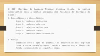 O SLU (Serviço de Limpeza Urbana) itemiza (lista) os pontos
importantes para a gestão adequada dos Resíduos de Serviços de
Saúde:
A. Identificação e classificação
Grupo A: resíduos biológicos
Grupo B: resíduos químicos
Grupo C: rejeitos radioativos
Grupo D: resíduos comuns
Grupo E: resíduos perfurocortantes
A. Manejo
Entendido como a ação de gerenciar os resíduos em seus aspectos
intra e extra estabelecimento, desde a geração até a disposição
final, compreendendo as seguintes etapas:
 