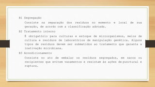B1 Segregação
Consiste na separação dos resíduos no momento e local de sua
geração, de acordo com a classificação adotada.
B2 Tratamento interno
É obrigatório para culturas e estoque de microrganismos, meios de
cultura e resíduos de laboratórios de manipulação genética. Alguns
tipos de resíduos devem ser submetidos ao tratamento que garanta a
inativação microbiana.
B3 Acondicionamento
Consiste no ato de embalar os resíduos segregados, em sacos ou
recipientes que evitem vazamentos e resistam às ações de punctural e
ruptura.
 