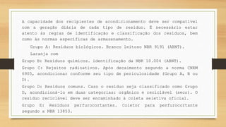 A capacidade dos recipientes de acondicionamento deve ser compatível
com a geração diária de cada tipo de resíduo. É necessário estar
atento às regras de identificação e classificação dos resíduos, bem
como às normas específicas de armazenamento.
Grupo A: Resíduos biológicos. Branco leitoso NBR 9191 (ABNT).
Laranja com
Grupo B: Resíduos químicos. identificação da NBR 10.004 (ABNT).
Grupo C: Rejeitos radioativos. Após decaimento segundo a norma CNEM
6905, acondicionar conforme seu tipo de periculosidade (Grupo A, B ou
D).
Grupo D: Resíduos comuns. Caso o resíduo seja classificado como Grupo
D, acondicioná-lo em duas categorias: orgânico e reciclável (seco). O
resíduo reciclável deve ser encaminhado à coleta seletiva oficial.
Grupo E: Resíduos perfurocortantes. Coletor para perfurocortante
segundo a NBR 13853.
 