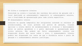B4 Coleta e transporte internos
Consistem na coleta e traslado dos resíduos dos pontos de geração até o
local destinado ao armazenamento temporário ou armazenamento externo,
com a finalidade de apresentação para cada coleta específica.
B5 Armazenamento interno
Consiste na guarda temporária dos recipientes contendo os resíduos já
acondicionados, em local próximo aos pontos de geração, visando
agilizar a coleta dentro do estabelecimento e otimizar o deslocamento
entre os pontos geradores e o ponto destinado à apresentação para
coleta externa. Não poderá ser feito armazenamento interno com
disposição direta dos sacos sobre o piso. O armazenamento interno
poderá ser dispensado nos casos em que a distância entre o ponto de
geração e o armazenamento externo justifique.
 