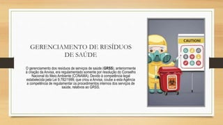 GERENCIAMENTO DE RESÍDUOS
DE SAÚDE
O gerenciamento dos resíduos de serviços de saúde (GRSS), anteriormente
à criação da Anvisa, era regulamentado somente por resolução do Conselho
Nacional do Meio Ambiente (CONAMA). Devido à competência legal
estabelecida pela Lei 9.782/1999, que criou a Anvisa, coube a esta Agência
a competência de regulamentar os procedimentos internos dos serviços de
saúde, relativos ao GRSS.
 