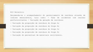 B10 Relatório
Recomenda-se o acompanhamento do gerenciamento de resíduos através de
índices mensuráveis, tais como: - Taxa de acidentes com resíduo
perfurocortante; - Variação da geração de resíduos;
- Variação da proporção de resíduos do Grupo A;
- Variação da proporção de resíduos do Grupo B;
- Variação da proporção de resíduos do Grupo D;
- Variação da proporção de resíduos do Grupo E;
- Variação do percentual de materiais recicláveis.
 