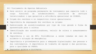 B11 Treinamento de Agentes Ambientais
 Deve existir um programa permanente de treinamento que capacite todo o
corpo funcional do estabelecimento (inclusive de serviços
terceirizados) o que garantirá a eficiência operacional do SIGRSS.
 Origem dos resíduos e os respectivos riscos operacionais;
 Importância da segregação dos resíduos na origem;
 Padronização de acondicionadores por tipo de lixo gerado e forma de
apresentação para a coleta;
 Identificação dos acondicionadores, veículo de coleta e armazenamento
de resíduos;
 Importância e uso de EPI; Providências a serem tomadas em caso de
acidente e situação de emergência;
 Importância e procedimentos para a adequada higienização: das pessoas e
dos instrumentos. A importância do trabalho em equipe e das parcerias,
para a qualidade do PGRSS;
 Segurança química e biológica.
 