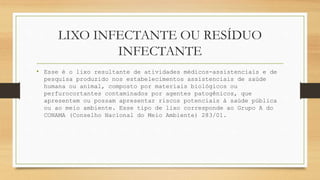 LIXO INFECTANTE OU RESÍDUO
INFECTANTE
• Esse é o lixo resultante de atividades médicos-assistenciais e de
pesquisa produzido nos estabelecimentos assistenciais de saúde
humana ou animal, composto por materiais biológicos ou
perfurocortantes contaminados por agentes patogênicos, que
apresentem ou possam apresentar riscos potenciais à saúde pública
ou ao meio ambiente. Esse tipo de lixo corresponde ao Grupo A do
CONAMA (Conselho Nacional do Meio Ambiente) 283/01.
 