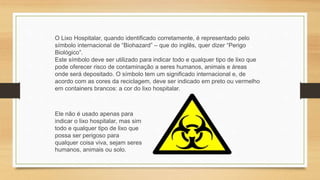 O Lixo Hospitalar, quando identificado corretamente, é representado pelo
símbolo internacional de “Biohazard” – que do inglês, quer dizer “Perigo
Biológico”.
Este símbolo deve ser utilizado para indicar todo e qualquer tipo de lixo que
pode oferecer risco de contaminação a seres humanos, animais e áreas
onde será depositado. O símbolo tem um significado internacional e, de
acordo com as cores da reciclagem, deve ser indicado em preto ou vermelho
em containers brancos: a cor do lixo hospitalar.
Ele não é usado apenas para
indicar o lixo hospitalar, mas sim
todo e qualquer tipo de lixo que
possa ser perigoso para
qualquer coisa viva, sejam seres
humanos, animais ou solo.
 