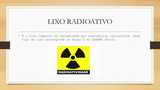 LIXO RADIOATIVO
• É o lixo composto ou contaminado por substâncias radioativas. Esse
tipo de lixo corresponde ao Grupo C do CONAMA 283/01.
 