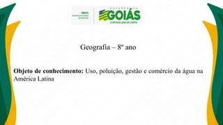Geografia – 8º ano
Objeto de conhecimento: Uso, poluição, gestão e comércio da água na
América Latina
 