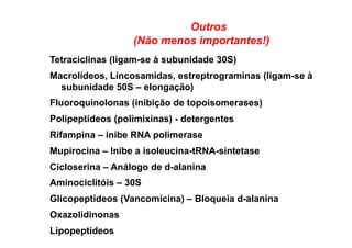 Outros
(Não menos importantes!)
Tetraciclinas (ligam-se à subunidade 30S)
Macrolídeos, Lincosamidas, estreptrograminas (ligam-se à
subunidade 50S – elongação)
Fluoroquinolonas (inibição de topoisomerases)
Polipeptídeos (polimixinas) - detergentes
Rifampina – inibe RNA polimerase
Mupirocina – Inibe a isoleucina-tRNA-sintetase
Cicloserina – Análogo de d-alanina
Aminociclitóis – 30S
Glicopeptídeos (Vancomicina) – Bloqueia d-alanina
Oxazolidinonas
Lipopeptídeos
 