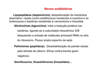 Novos antibióticos
Lipopeptídeos (daptomicina): despolarização da membrana
plasmática. Usado contra estafilococos resistentes à oxacilina e os
enterococos e bactérias resistentes à vancomicina e linezolida
Glicilciclinas (tigeciclina): inibe a tradução protéica nas
bactérias, ligando-se à subunidade ribossômica 30S
bloqueando a entrada de moléculas aminoacil RNAt no sítio
do ribossomo. Possui amplo espectro de ação
Polimixinas (peptídeos): Desestabilização da parede celular
pela retirada de cátions. Eficaz contra bacilos gram-
negativos.
Gemifoxacina, Oxazolidinonas (linezolídeo)…
 