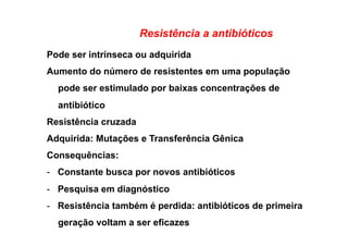 Resistência a antibióticos
Pode ser intrínseca ou adquirida
Aumento do número de resistentes em uma população
pode ser estimulado por baixas concentrações de
antibiótico
Resistência cruzada
Adquirida: Mutações e Transferência Gênica
Consequências:
-  Constante busca por novos antibióticos
-  Pesquisa em diagnóstico
-  Resistência também é perdida: antibióticos de primeira
geração voltam a ser eficazes
 