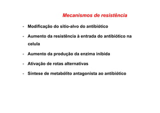 Mecanismos de resistência
-  Modificação do sítio-alvo do antibiótico
-  Aumento da resistência à entrada do antibiótico na
celula
-  Aumento da produção da enzima inibida
-  Ativação de rotas alternativas
-  Síntese de metabólito antagonista ao antibiótico
 