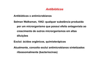 Antibióticos
Antibióticos x antimicrobianos
Selman Walksman, 1942: qualquer substância produzida
por um microrganismo que possui efeito antagonista ao
crescimento de outros microrganismos em altas
diluições
Exclui: ácidos orgânicos, quimioterápicos
Atualmente, conceito exclui antimicrobianos sintetizados
ribossomalmente (bacteriocinas)
 
