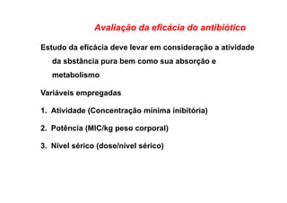Avaliação da eficácia do antibiótico
Estudo da eficácia deve levar em consideração a atividade
da sbstância pura bem como sua absorção e
metabolismo
Variáveis empregadas
1.  Atividade (Concentração mínima inibitória)
2.  Potência (MIC/kg peso corporal)
3.  Nível sérico (dose/nível sérico)
 