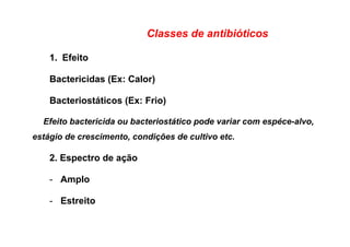 Classes de antibióticos
1.  Efeito
Bactericidas (Ex: Calor)
Bacteriostáticos (Ex: Frio)
Efeito bactericida ou bacteriostático pode variar com espéce-alvo,
estágio de crescimento, condições de cultivo etc.
2. Espectro de ação
-  Amplo
-  Estreito
 