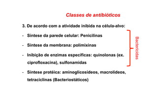 Classes de antibióticos
3. De acordo com a atividade inibida na célula-alvo:
-  Síntese da parede celular: Penicilinas
-  Síntese da membrana: polimixinas
-  Inibição de enzimas específicas: quinolonas (ex.
ciprofloxacina), sulfonamidas
-  Síntese protéica: aminoglicosídeos, macrolídeos,
tetraciclinas (Bacteriostáticos)
Bactericidas
 