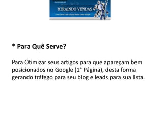 * Para Quê Serve?
Para Otimizar seus artigos para que apareçam bem
posicionados no Google (1° Página), desta forma
gerando tráfego para seu blog e leads para sua lista.
 