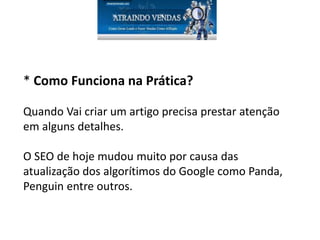 * Como Funciona na Prática?
Quando Vai criar um artigo precisa prestar atenção
em alguns detalhes.
O SEO de hoje mudou muito por causa das
atualização dos algorítimos do Google como Panda,
Penguin entre outros.
 