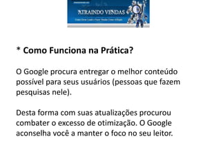 * Como Funciona na Prática?
O Google procura entregar o melhor conteúdo
possível para seus usuários (pessoas que fazem
pesquisas nele).
Desta forma com suas atualizações procurou
combater o excesso de otimização. O Google
aconselha você a manter o foco no seu leitor.
 