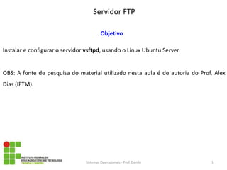 Servidor FTP 
Sistemas Operacionais - Prof. Danilo 
Objetivo 
Instalar e configurar o servidor vsftpd, usando o Linux Ubuntu Server. 
OBS: A fonte de pesquisa do material utilizado nesta aula é de autoria do Prof. Alex Dias (IFTM). 
1  