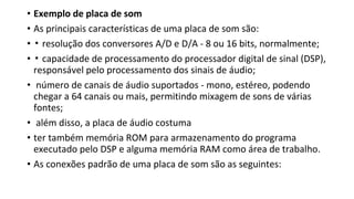 • Exemplo de placa de som
• As principais características de uma placa de som são:
• ▪ resolução dos conversores A/D e D/A - 8 ou 16 bits, normalmente;
• ▪ capacidade de processamento do processador digital de sinal (DSP),
responsável pelo processamento dos sinais de áudio;
• número de canais de áudio suportados - mono, estéreo, podendo
chegar a 64 canais ou mais, permitindo mixagem de sons de várias
fontes;
• além disso, a placa de áudio costuma
• ter também memória ROM para armazenamento do programa
executado pelo DSP e alguma memória RAM como área de trabalho.
• As conexões padrão de uma placa de som são as seguintes:
 