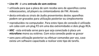 • Line-IN - é uma entrada de som estéreo
• utilizada para que a placa de som receba sons de aparelhos como
videocassetes, cd players ou sintonizadores de FM. Através
• desta entrada os sinais de áudio provenientes destes aparelhos
podem ser gravados para utilização posterior ou simplesmente
• reproduzidos no computador. Para estes tipos de conexão é utilizado
um cabo com um plug P2 em uma das extremidades e dois plugs RCA.
• MIC - esta entrada serve para que seja conectado à placa um
microfone mono ou estéreo. Com esta conexão pode-se gravar
• sons para utilização posterior ou efetuar comandos por voz, caso
exista um software capacitado a realizar este tipo de tarefa.
 
