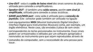 • Line-OUT - esta é a saída de baixo nível dos sinais sonoros da placa,
utilizada para conexão a amplificadores.
• Speaker-OUT - é também uma saída sonora, porém com sinal já
amplificado, utilizada para conexão a caixas acústicas.
• GAME port/MIDI port - esta saída é utilizada para a conexão de
joysticks. Este conector pode também ser utilizado na ligação
• com equipamentos MIDI (Musical Instruments Digital Interface -
Interface Digital para Instrumentos Musicais) como, por exemplo, um
órgão eletrônico. Neste caso, são enviados à placa de som sinais
• correspondentes às teclas pressionadas no instrumento. Esses sinais
podem ser armazenados e editados por um software apropriado e
reenviados ao instrumento para que sejam reproduzidos através de
• comandos do computador, sem a necessidade de uma pessoa para
tocar.
 