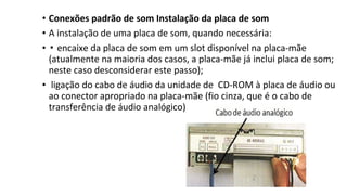 • Conexões padrão de som Instalação da placa de som
• A instalação de uma placa de som, quando necessária:
• ▪ encaixe da placa de som em um slot disponível na placa-mãe
(atualmente na maioria dos casos, a placa-mãe já inclui placa de som;
neste caso desconsiderar este passo);
• ligação do cabo de áudio da unidade de CD-ROM à placa de áudio ou
ao conector apropriado na placa-mãe (fio cinza, que é o cabo de
transferência de áudio analógico):
 