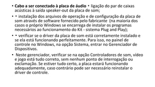 • Cabo a ser conectado à placa de áudio ligação do par de caixas▪
acústicas à saída speaker-out da placa de som;
• ▪ instalação dos arquivos de operação e de configuração da placa de
som através de software fornecido pelo fabricante (na maioria dos
casos o próprio Windows se encarrega de instalar os programas
necessários ao funcionamento do Kit - sistema Plug and Play);
• ▪ verificar se o driver da placa de som está corretamente instalado e
se ela está funcionando perfeitamente. Para isso, no painel de
controle no Windows, na opção Sistema, entrar no Gerenciador de
Dispositivos.
• Neste gerenciador, verificar se na opção Controladores de som, vídeo
e jogo está tudo correto, sem nenhum ponto de interrogação ou
exclamação. Se estiver tudo certo, a placa estará funcionando
adequadamente, caso contrário pode ser necessário reinstalar o
driver de controle.
 
