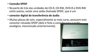 • Conexão SPDIF
• Na parte de trás das unidades de CD-R, CD-RW, DVD-R e DVD-RW
entre outros, existe uma saída chamada SPDIF, que é um
• conector digital de transferência de áudio.
• Muitas placas de som, especialmente as mais caras, possuem este
conector rotulado SPDIF (dele é feita a conexão para o áudio
analógico, mencionada anteriormente).
 