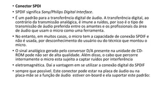 • Conector SPDI
• SPDIF significa Sony/Philips Digital Interface.
• É um padrão para a transferência digital de áudio. A transferência digital, ao
contrário da transmissão analógica, é imune a ruídos, por isso é o tipo de
transmissão de áudio preferida entre os amantes e os profissionais da área
de áudio que usam o micro como uma ferramenta.
• No entanto, em muitos casos, o micro tem a capacidade de conexão SPDIF e
não é usada, por desconhecimento do usuário ou do técnico que montou o
micro.
• O sinal analógico gerado pelo conversor D/A presente na unidade de CD-
ROM pode não ser de alta qualidade. Além disso, o cabo que percorre
internamente o micro esta sujeito a captar ruídos por interferência
• eletromagnética. Daí a vantagem em se utilizar a conexão digital do SPDIF
• sempre que possível. Este conector pode estar na placa de áudio ou na
placa-mãe se a função de áudio estiver on-board e ela suportar este padrão:
 