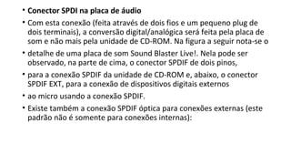 • Conector SPDI na placa de áudio
• Com esta conexão (feita através de dois fios e um pequeno plug de
dois terminais), a conversão digital/analógica será feita pela placa de
som e não mais pela unidade de CD-ROM. Na figura a seguir nota-se o
• detalhe de uma placa de som Sound Blaster Live!. Nela pode ser
observado, na parte de cima, o conector SPDIF de dois pinos,
• para a conexão SPDIF da unidade de CD-ROM e, abaixo, o conector
SPDIF EXT, para a conexão de dispositivos digitais externos
• ao micro usando a conexão SPDIF.
• Existe também a conexão SPDIF óptica para conexões externas (este
padrão não é somente para conexões internas):
 