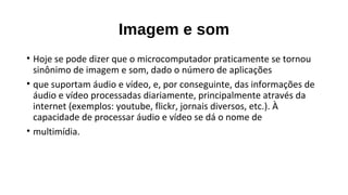 Imagem e som
• Hoje se pode dizer que o microcomputador praticamente se tornou
sinônimo de imagem e som, dado o número de aplicações
• que suportam áudio e vídeo, e, por conseguinte, das informações de
áudio e vídeo processadas diariamente, principalmente através da
internet (exemplos: youtube, flickr, jornais diversos, etc.). À
capacidade de processar áudio e vídeo se dá o nome de
• multimídia.
 