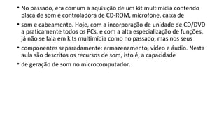 • No passado, era comum a aquisição de um kit multimídia contendo
placa de som e controladora de CD-ROM, microfone, caixa de
• som e cabeamento. Hoje, com a incorporação de unidade de CD/DVD
a praticamente todos os PCs, e com a alta especialização de funções,
já não se fala em kits multimídia como no passado, mas nos seus
• componentes separadamente: armazenamento, vídeo e áudio. Nesta
aula são descritos os recursos de som, isto é, a capacidade
• de geração de som no microcomputador.
 