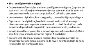 • Sinal analógico e sinal digital
• Ocorrem transformações de sinais analógicos em digitais (captura de
som num microfone) e vice-e-versa (ecoar som na caixa de som) no
processamento de som no computador. O primeiro processo
• denomina-se digitalização e o segundo, conversão digital/analógica.
• O processo de digitalização é feito amostrando o sinal analógico
diversas vezes por segundo, armazenando o nível de sinal em cada
amostra (dependendo do padrão de armazenamento, podem ser
• amostradas diferenças entre a amostragem atual e a anterior). Daí o
som fica representado de forma digital. A qualidade
• do som será tão maior quanto maiores forem as frequências de
amostragem e o tempo e o número de níveis de intensidade de som
(traduzidos em número de bits).
 