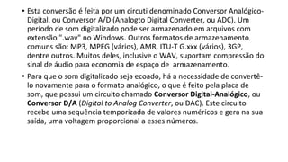 • Esta conversão é feita por um circuti denominado Conversor Analógico-
Digital, ou Conversor A/D (Analogto Digital Converter, ou ADC). Um
período de som digitalizado pode ser armazenado em arquivos com
extensão ".wav" no Windows. Outros formatos de armazenamento
comuns são: MP3, MPEG (vários), AMR, ITU-T G.xxx (vários), 3GP,
dentre outros. Muitos deles, inclusive o WAV, suportam compressão do
sinal de áudio para economia de espaço de armazenamento.
• Para que o som digitalizado seja ecoado, há a necessidade de convertê-
lo novamente para o formato analógico, o que é feito pela placa de
som, que possui um circuito chamado Conversor Digital-Analógico, ou
Conversor D/A (Digital to Analog Converter, ou DAC). Este circuito
recebe uma sequência temporizada de valores numéricos e gera na sua
saída, uma voltagem proporcional a esses números.
 