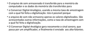 • O arquivo de som armazenado é transferido para a memória do
computador e os dados da memória são transferidos para
• o Conversor Digital-Analógico, usando a mesma taxa de amostragem
com a qual foi feita a digitalização. Isto é possível porque
• o arquivo de som não armazena apenas os valores digitalizados. São
acrescentadas outras informações, como a taxa de amostragem com
a qual foi feita a digitalização.
• O Conversor Digital-Analógico gera novamente o sinal sonoro, que
passa por um amplificador, e finalmente é enviado aos alto-falantes.
 