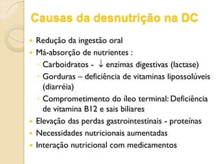 Causas da desnutrição na DC
 Redução da ingestão oral
 Má-absorção de nutrientes :
◦ Carboidratos -  enzimas digestivas (lactase)
◦ Gorduras – deficiência de vitaminas lipossolúveis
(diarréia)
◦ Comprometimento do íleo terminal: Deficiência
de vitamina B12 e sais biliares
 Elevação das perdas gastrointestinais - proteínas
 Necessidades nutricionais aumentadas
 Interação nutricional com medicamentos
 