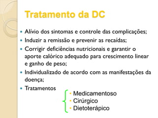 Tratamento da DC
 Alívio dos sintomas e controle das complicações;
 Induzir a remissão e prevenir as recaídas;
 Corrigir deficiências nutricionais e garantir o
aporte calórico adequado para crescimento linear
e ganho de peso;
 Individualizado de acordo com as manifestações da
doença;
 Tratamentos
• Medicamentoso
• Cirúrgico
• Dietoterápico
 