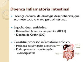 Doença Inflamatória Intestinal
 Doença crônica, de etiologia desconhecida, que
acomete todo o trato gastrointestinal.
 Engloba duas entidades:
◦ Retocolite Ulcerativa Inespecífica (RCUI)
◦ Doença de Crohn (DC)
 Constitui processo inflamatório crônico
◦ Períodos de atividades e latência
◦ Pode apresentar manifestações
extradigestivas
 