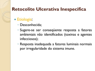 Retocolite Ulcerativa Inespecífica
 Etiologia:
◦ Desconhecida;
◦ Sugere-se ser conseqüente resposta a fatores
ambientais não identificados (toxinas e agentes
infecciosos);
◦ Resposta inadequada a fatores luminais normais
por irregularidade do sistema imune.
 