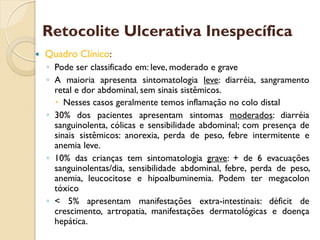  Quadro Clínico:
◦ Pode ser classificado em: leve, moderado e grave
◦ A maioria apresenta sintomatologia leve: diarréia, sangramento
retal e dor abdominal, sem sinais sistêmicos.
 Nesses casos geralmente temos inflamação no colo distal
◦ 30% dos pacientes apresentam sintomas moderados: diarréia
sanguinolenta, cólicas e sensibilidade abdominal; com presença de
sinais sistêmicos: anorexia, perda de peso, febre intermitente e
anemia leve.
◦ 10% das crianças tem sintomatologia grave: + de 6 evacuações
sanguinolentas/dia, sensibilidade abdominal, febre, perda de peso,
anemia, leucocitose e hipoalbuminemia. Podem ter megacolon
tóxico
◦ < 5% apresentam manifestações extra-intestinais: déficit de
crescimento, artropatia, manifestações dermatológicas e doença
hepática.
Retocolite Ulcerativa Inespecífica
 